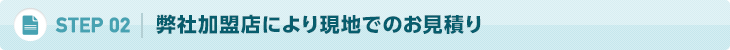 02. 弊社加盟店により現地でのお見積り